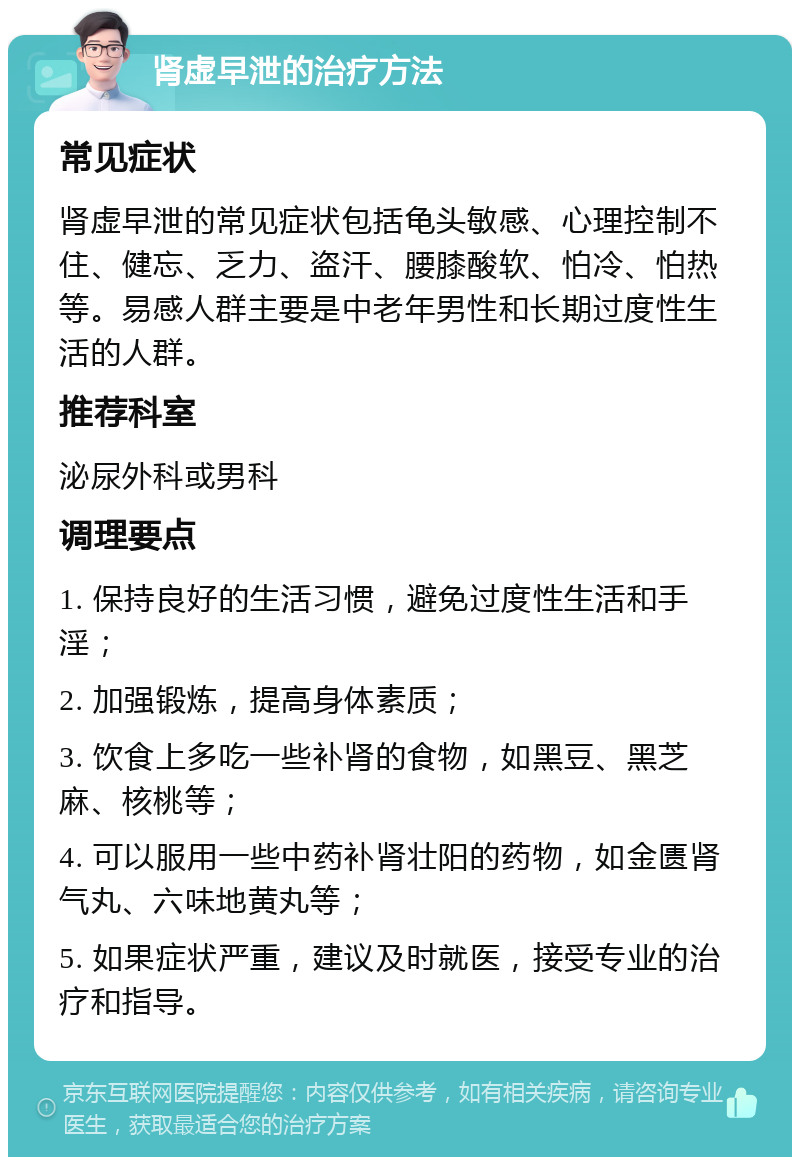 肾虚早泄的治疗方法 常见症状 肾虚早泄的常见症状包括龟头敏感、心理控制不住、健忘、乏力、盗汗、腰膝酸软、怕冷、怕热等。易感人群主要是中老年男性和长期过度性生活的人群。 推荐科室 泌尿外科或男科 调理要点 1. 保持良好的生活习惯，避免过度性生活和手淫； 2. 加强锻炼，提高身体素质； 3. 饮食上多吃一些补肾的食物，如黑豆、黑芝麻、核桃等； 4. 可以服用一些中药补肾壮阳的药物，如金匮肾气丸、六味地黄丸等； 5. 如果症状严重，建议及时就医，接受专业的治疗和指导。