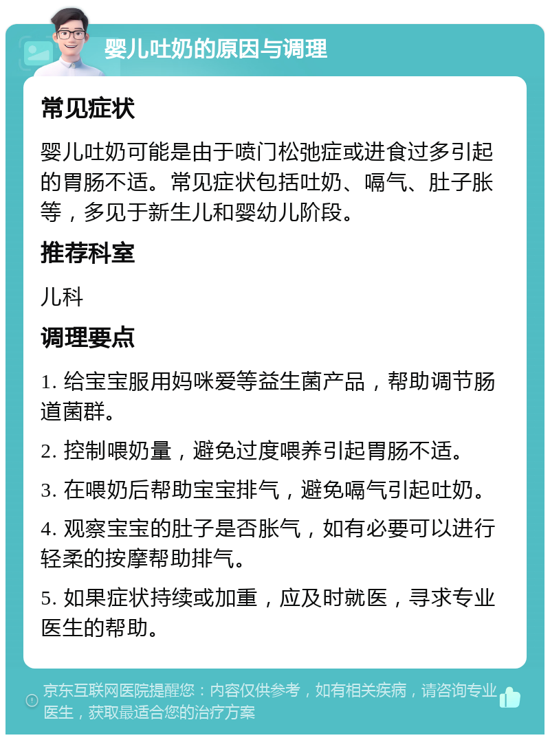 婴儿吐奶的原因与调理 常见症状 婴儿吐奶可能是由于喷门松弛症或进食过多引起的胃肠不适。常见症状包括吐奶、嗝气、肚子胀等，多见于新生儿和婴幼儿阶段。 推荐科室 儿科 调理要点 1. 给宝宝服用妈咪爱等益生菌产品，帮助调节肠道菌群。 2. 控制喂奶量，避免过度喂养引起胃肠不适。 3. 在喂奶后帮助宝宝排气，避免嗝气引起吐奶。 4. 观察宝宝的肚子是否胀气，如有必要可以进行轻柔的按摩帮助排气。 5. 如果症状持续或加重，应及时就医，寻求专业医生的帮助。