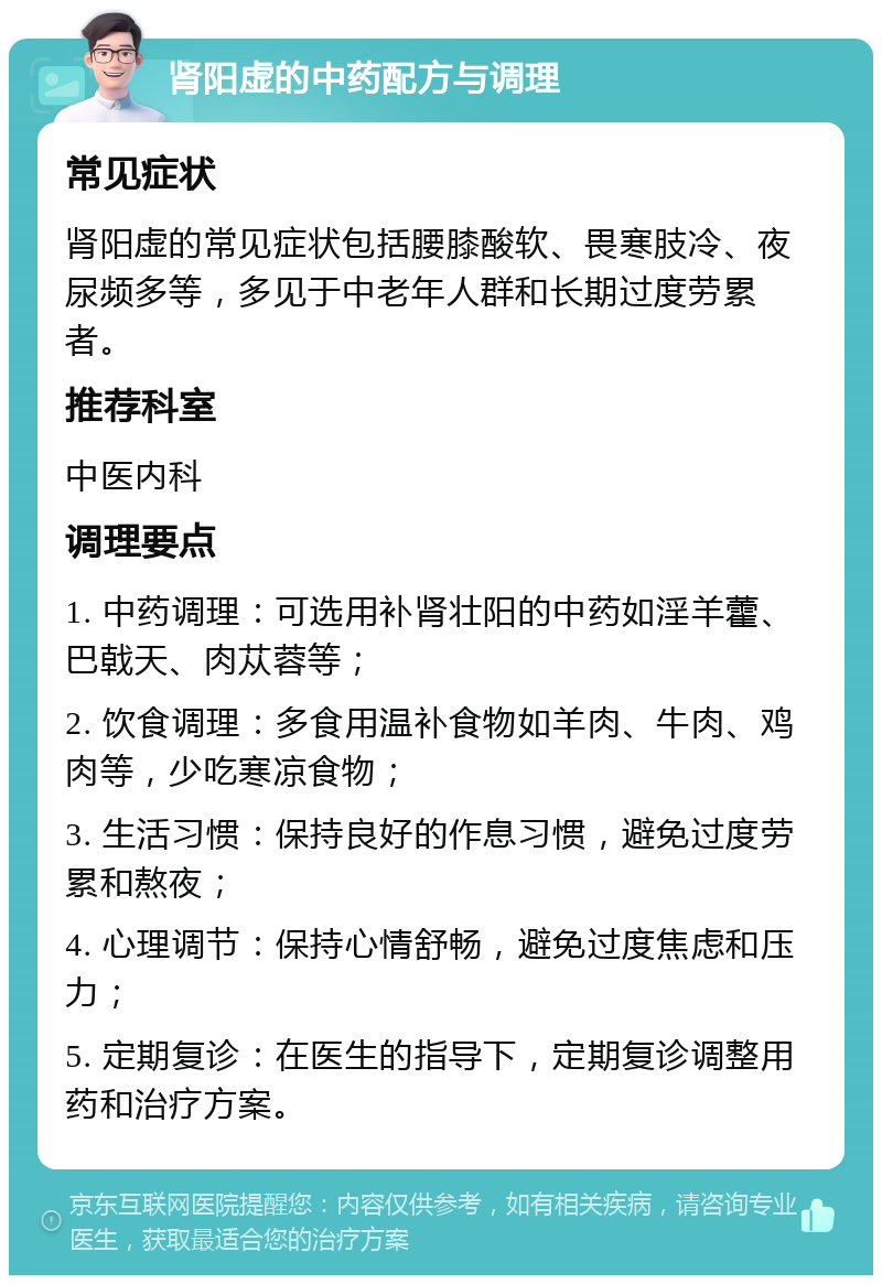 肾阳虚的中药配方与调理 常见症状 肾阳虚的常见症状包括腰膝酸软、畏寒肢冷、夜尿频多等，多见于中老年人群和长期过度劳累者。 推荐科室 中医内科 调理要点 1. 中药调理：可选用补肾壮阳的中药如淫羊藿、巴戟天、肉苁蓉等； 2. 饮食调理：多食用温补食物如羊肉、牛肉、鸡肉等，少吃寒凉食物； 3. 生活习惯：保持良好的作息习惯，避免过度劳累和熬夜； 4. 心理调节：保持心情舒畅，避免过度焦虑和压力； 5. 定期复诊：在医生的指导下，定期复诊调整用药和治疗方案。