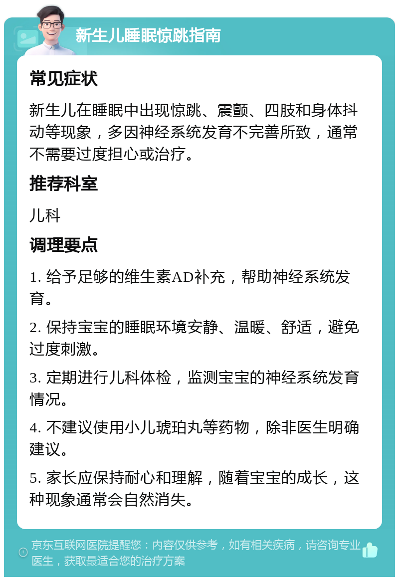 新生儿睡眠惊跳指南 常见症状 新生儿在睡眠中出现惊跳、震颤、四肢和身体抖动等现象，多因神经系统发育不完善所致，通常不需要过度担心或治疗。 推荐科室 儿科 调理要点 1. 给予足够的维生素AD补充，帮助神经系统发育。 2. 保持宝宝的睡眠环境安静、温暖、舒适，避免过度刺激。 3. 定期进行儿科体检，监测宝宝的神经系统发育情况。 4. 不建议使用小儿琥珀丸等药物，除非医生明确建议。 5. 家长应保持耐心和理解，随着宝宝的成长，这种现象通常会自然消失。