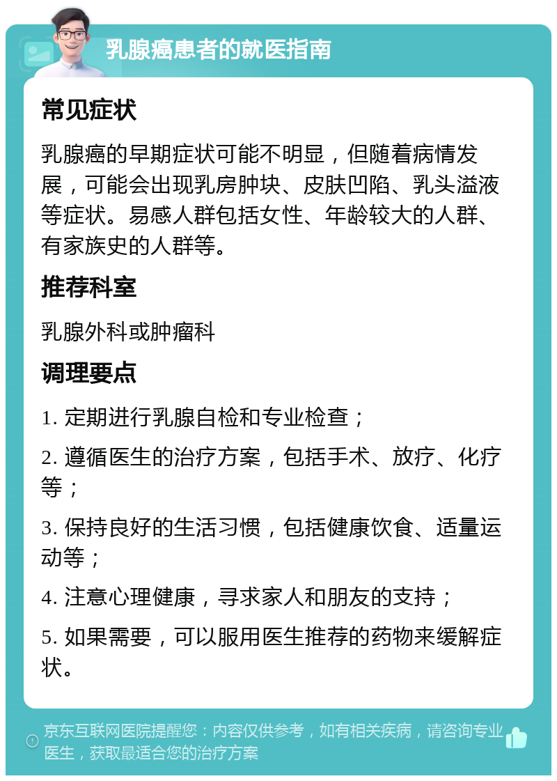 乳腺癌患者的就医指南 常见症状 乳腺癌的早期症状可能不明显，但随着病情发展，可能会出现乳房肿块、皮肤凹陷、乳头溢液等症状。易感人群包括女性、年龄较大的人群、有家族史的人群等。 推荐科室 乳腺外科或肿瘤科 调理要点 1. 定期进行乳腺自检和专业检查； 2. 遵循医生的治疗方案，包括手术、放疗、化疗等； 3. 保持良好的生活习惯，包括健康饮食、适量运动等； 4. 注意心理健康，寻求家人和朋友的支持； 5. 如果需要，可以服用医生推荐的药物来缓解症状。