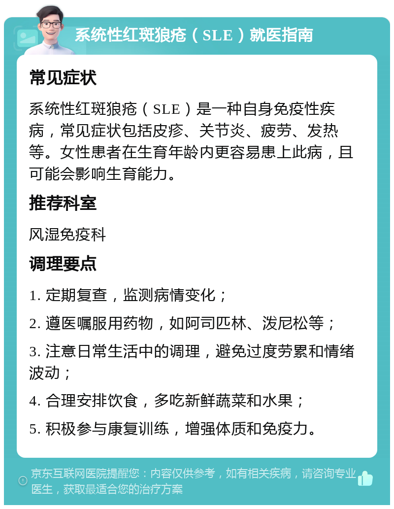 系统性红斑狼疮（SLE）就医指南 常见症状 系统性红斑狼疮（SLE）是一种自身免疫性疾病，常见症状包括皮疹、关节炎、疲劳、发热等。女性患者在生育年龄内更容易患上此病，且可能会影响生育能力。 推荐科室 风湿免疫科 调理要点 1. 定期复查，监测病情变化； 2. 遵医嘱服用药物，如阿司匹林、泼尼松等； 3. 注意日常生活中的调理，避免过度劳累和情绪波动； 4. 合理安排饮食，多吃新鲜蔬菜和水果； 5. 积极参与康复训练，增强体质和免疫力。