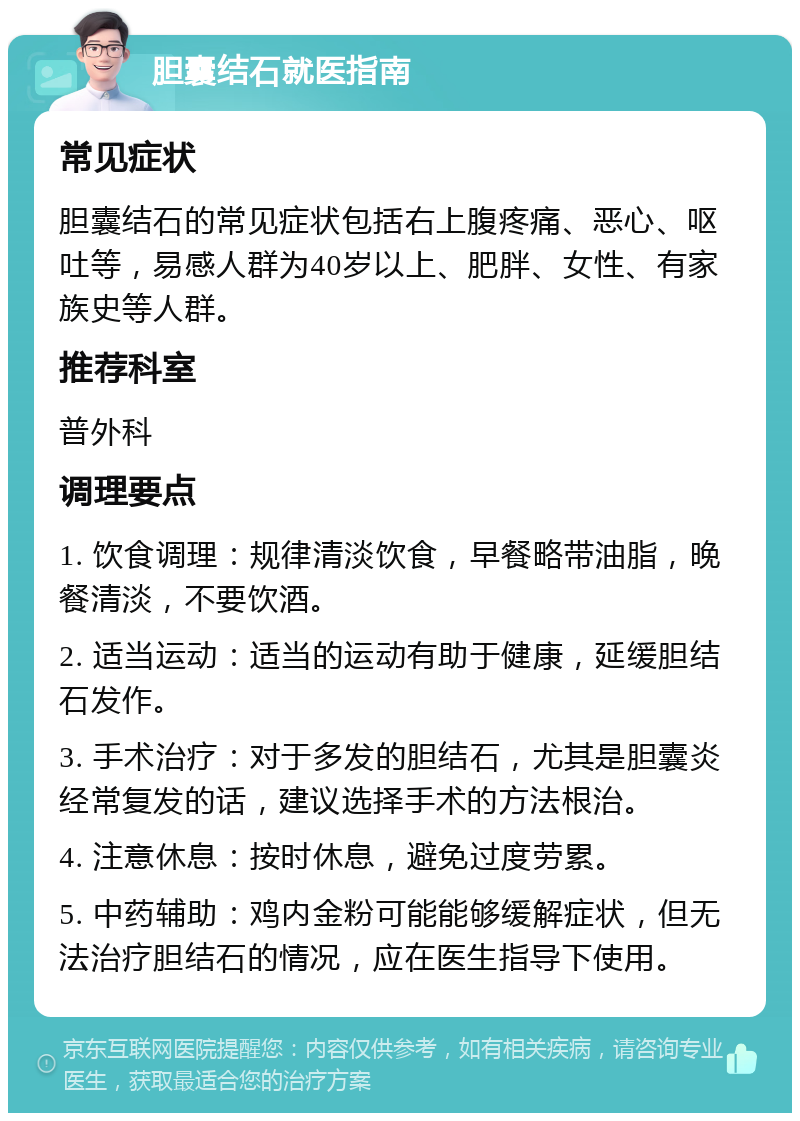 胆囊结石就医指南 常见症状 胆囊结石的常见症状包括右上腹疼痛、恶心、呕吐等，易感人群为40岁以上、肥胖、女性、有家族史等人群。 推荐科室 普外科 调理要点 1. 饮食调理：规律清淡饮食，早餐略带油脂，晚餐清淡，不要饮酒。 2. 适当运动：适当的运动有助于健康，延缓胆结石发作。 3. 手术治疗：对于多发的胆结石，尤其是胆囊炎经常复发的话，建议选择手术的方法根治。 4. 注意休息：按时休息，避免过度劳累。 5. 中药辅助：鸡内金粉可能能够缓解症状，但无法治疗胆结石的情况，应在医生指导下使用。