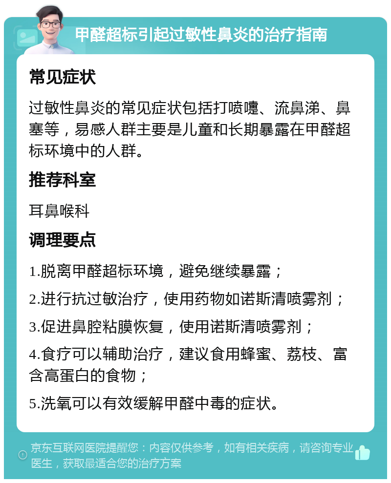 甲醛超标引起过敏性鼻炎的治疗指南 常见症状 过敏性鼻炎的常见症状包括打喷嚏、流鼻涕、鼻塞等，易感人群主要是儿童和长期暴露在甲醛超标环境中的人群。 推荐科室 耳鼻喉科 调理要点 1.脱离甲醛超标环境，避免继续暴露； 2.进行抗过敏治疗，使用药物如诺斯清喷雾剂； 3.促进鼻腔粘膜恢复，使用诺斯清喷雾剂； 4.食疗可以辅助治疗，建议食用蜂蜜、荔枝、富含高蛋白的食物； 5.洗氧可以有效缓解甲醛中毒的症状。