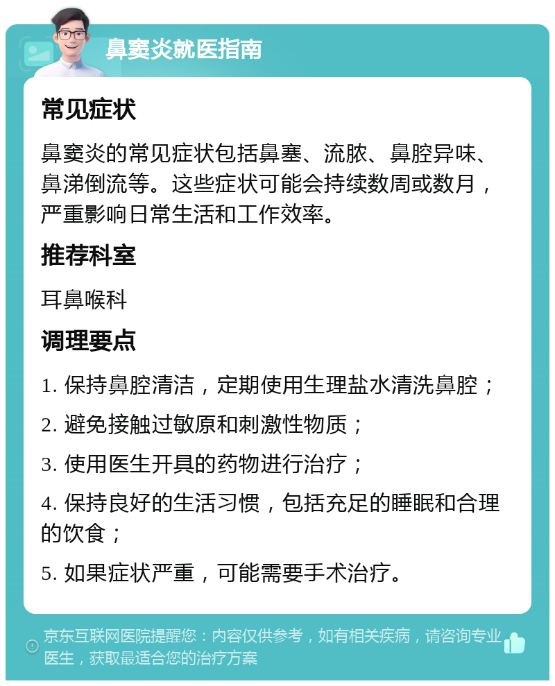 鼻窦炎就医指南 常见症状 鼻窦炎的常见症状包括鼻塞、流脓、鼻腔异味、鼻涕倒流等。这些症状可能会持续数周或数月，严重影响日常生活和工作效率。 推荐科室 耳鼻喉科 调理要点 1. 保持鼻腔清洁，定期使用生理盐水清洗鼻腔； 2. 避免接触过敏原和刺激性物质； 3. 使用医生开具的药物进行治疗； 4. 保持良好的生活习惯，包括充足的睡眠和合理的饮食； 5. 如果症状严重，可能需要手术治疗。