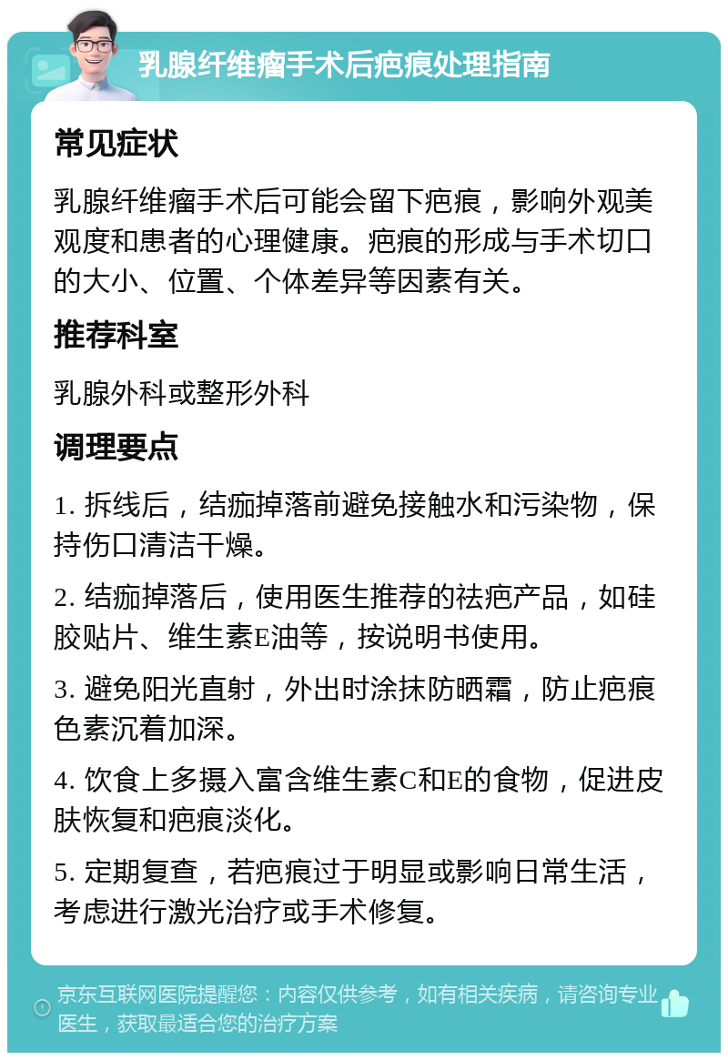 乳腺纤维瘤手术后疤痕处理指南 常见症状 乳腺纤维瘤手术后可能会留下疤痕，影响外观美观度和患者的心理健康。疤痕的形成与手术切口的大小、位置、个体差异等因素有关。 推荐科室 乳腺外科或整形外科 调理要点 1. 拆线后，结痂掉落前避免接触水和污染物，保持伤口清洁干燥。 2. 结痂掉落后，使用医生推荐的祛疤产品，如硅胶贴片、维生素E油等，按说明书使用。 3. 避免阳光直射，外出时涂抹防晒霜，防止疤痕色素沉着加深。 4. 饮食上多摄入富含维生素C和E的食物，促进皮肤恢复和疤痕淡化。 5. 定期复查，若疤痕过于明显或影响日常生活，考虑进行激光治疗或手术修复。