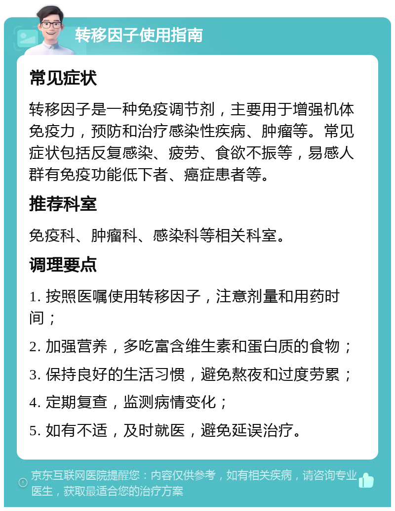 转移因子使用指南 常见症状 转移因子是一种免疫调节剂，主要用于增强机体免疫力，预防和治疗感染性疾病、肿瘤等。常见症状包括反复感染、疲劳、食欲不振等，易感人群有免疫功能低下者、癌症患者等。 推荐科室 免疫科、肿瘤科、感染科等相关科室。 调理要点 1. 按照医嘱使用转移因子，注意剂量和用药时间； 2. 加强营养，多吃富含维生素和蛋白质的食物； 3. 保持良好的生活习惯，避免熬夜和过度劳累； 4. 定期复查，监测病情变化； 5. 如有不适，及时就医，避免延误治疗。