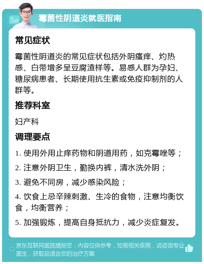 霉菌性阴道炎就医指南 常见症状 霉菌性阴道炎的常见症状包括外阴瘙痒、灼热感、白带增多呈豆腐渣样等。易感人群为孕妇、糖尿病患者、长期使用抗生素或免疫抑制剂的人群等。 推荐科室 妇产科 调理要点 1. 使用外用止痒药物和阴道用药，如克霉唑等； 2. 注意外阴卫生，勤换内裤，清水洗外阴； 3. 避免不同房，减少感染风险； 4. 饮食上忌辛辣刺激、生冷的食物，注意均衡饮食，均衡营养； 5. 加强锻炼，提高自身抵抗力，减少炎症复发。