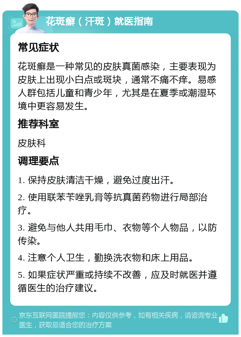 花斑癣（汗斑）就医指南 常见症状 花斑癣是一种常见的皮肤真菌感染，主要表现为皮肤上出现小白点或斑块，通常不痛不痒。易感人群包括儿童和青少年，尤其是在夏季或潮湿环境中更容易发生。 推荐科室 皮肤科 调理要点 1. 保持皮肤清洁干燥，避免过度出汗。 2. 使用联苯苄唑乳膏等抗真菌药物进行局部治疗。 3. 避免与他人共用毛巾、衣物等个人物品，以防传染。 4. 注意个人卫生，勤换洗衣物和床上用品。 5. 如果症状严重或持续不改善，应及时就医并遵循医生的治疗建议。