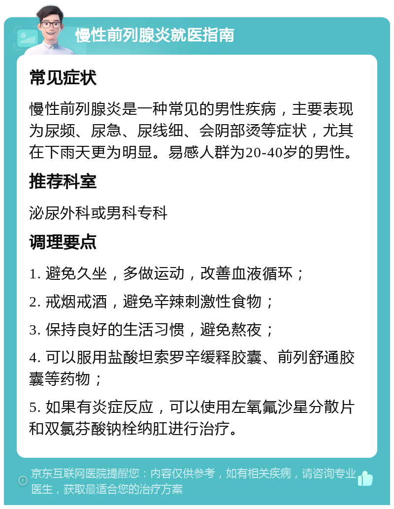 慢性前列腺炎就医指南 常见症状 慢性前列腺炎是一种常见的男性疾病，主要表现为尿频、尿急、尿线细、会阴部烫等症状，尤其在下雨天更为明显。易感人群为20-40岁的男性。 推荐科室 泌尿外科或男科专科 调理要点 1. 避免久坐，多做运动，改善血液循环； 2. 戒烟戒酒，避免辛辣刺激性食物； 3. 保持良好的生活习惯，避免熬夜； 4. 可以服用盐酸坦索罗辛缓释胶囊、前列舒通胶囊等药物； 5. 如果有炎症反应，可以使用左氧氟沙星分散片和双氯芬酸钠栓纳肛进行治疗。