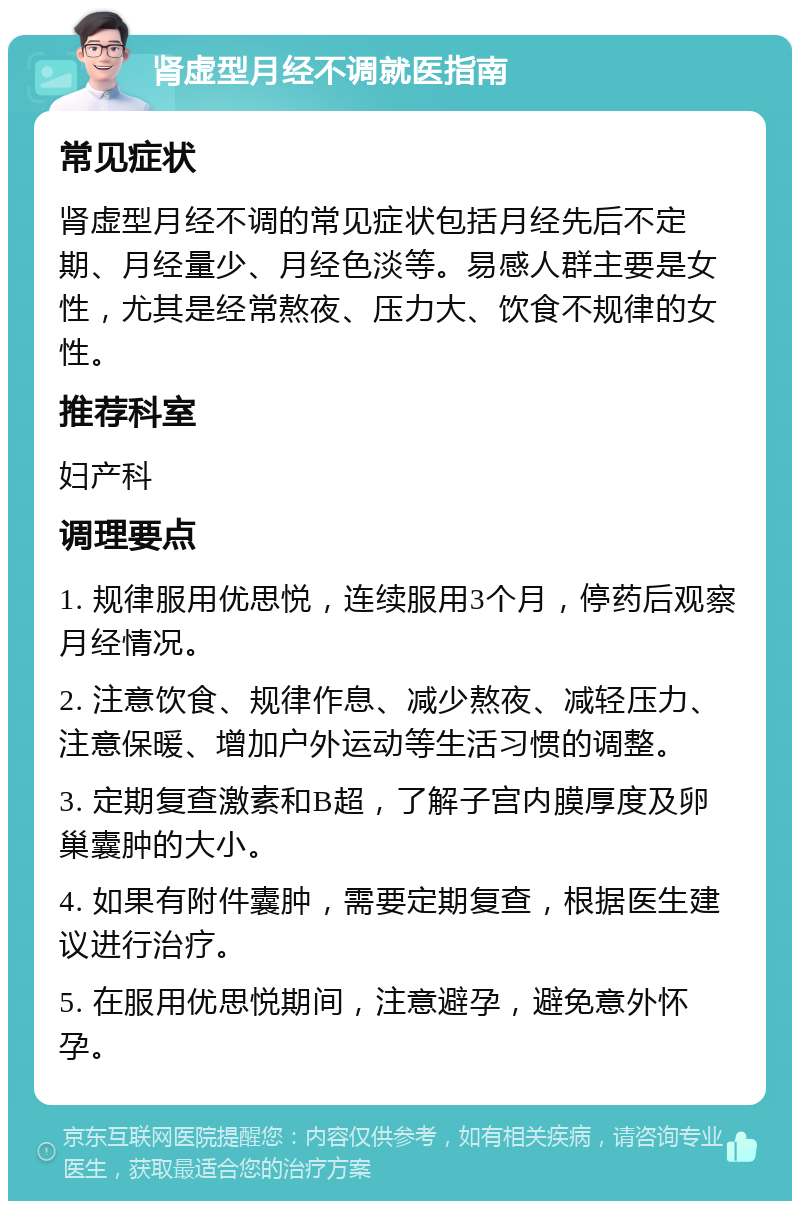 肾虚型月经不调就医指南 常见症状 肾虚型月经不调的常见症状包括月经先后不定期、月经量少、月经色淡等。易感人群主要是女性，尤其是经常熬夜、压力大、饮食不规律的女性。 推荐科室 妇产科 调理要点 1. 规律服用优思悦，连续服用3个月，停药后观察月经情况。 2. 注意饮食、规律作息、减少熬夜、减轻压力、注意保暖、增加户外运动等生活习惯的调整。 3. 定期复查激素和B超，了解子宫内膜厚度及卵巢囊肿的大小。 4. 如果有附件囊肿，需要定期复查，根据医生建议进行治疗。 5. 在服用优思悦期间，注意避孕，避免意外怀孕。