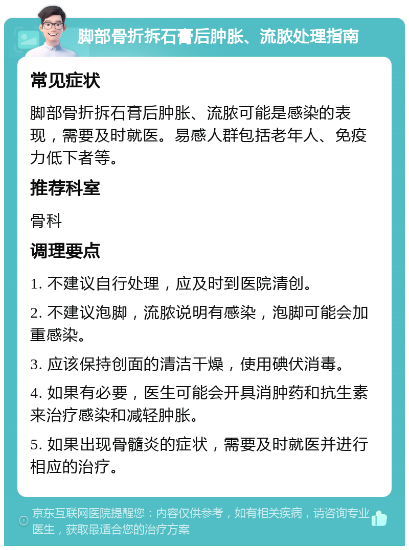 脚部骨折拆石膏后肿胀、流脓处理指南 常见症状 脚部骨折拆石膏后肿胀、流脓可能是感染的表现，需要及时就医。易感人群包括老年人、免疫力低下者等。 推荐科室 骨科 调理要点 1. 不建议自行处理，应及时到医院清创。 2. 不建议泡脚，流脓说明有感染，泡脚可能会加重感染。 3. 应该保持创面的清洁干燥，使用碘伏消毒。 4. 如果有必要，医生可能会开具消肿药和抗生素来治疗感染和减轻肿胀。 5. 如果出现骨髓炎的症状，需要及时就医并进行相应的治疗。