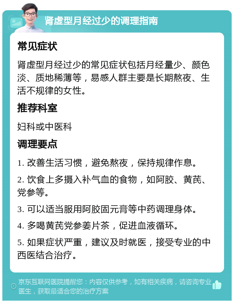 肾虚型月经过少的调理指南 常见症状 肾虚型月经过少的常见症状包括月经量少、颜色淡、质地稀薄等，易感人群主要是长期熬夜、生活不规律的女性。 推荐科室 妇科或中医科 调理要点 1. 改善生活习惯，避免熬夜，保持规律作息。 2. 饮食上多摄入补气血的食物，如阿胶、黄芪、党参等。 3. 可以适当服用阿胶固元膏等中药调理身体。 4. 多喝黄芪党参姜片茶，促进血液循环。 5. 如果症状严重，建议及时就医，接受专业的中西医结合治疗。