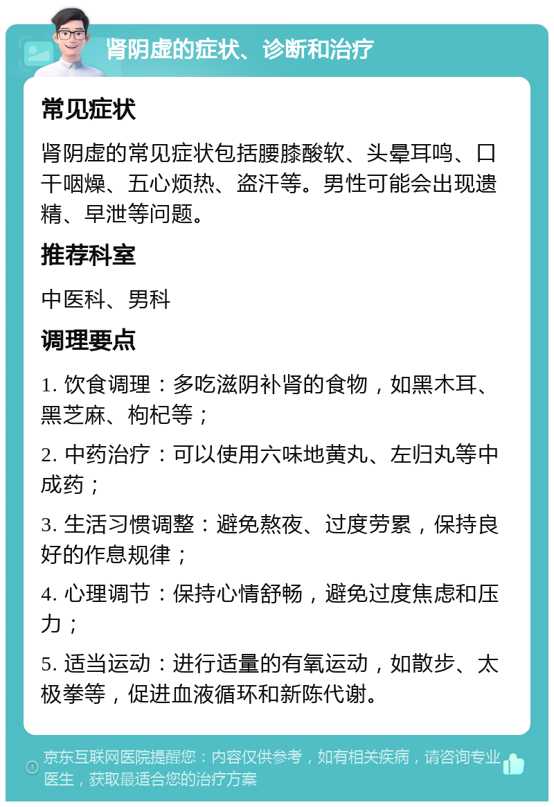 肾阴虚的症状、诊断和治疗 常见症状 肾阴虚的常见症状包括腰膝酸软、头晕耳鸣、口干咽燥、五心烦热、盗汗等。男性可能会出现遗精、早泄等问题。 推荐科室 中医科、男科 调理要点 1. 饮食调理：多吃滋阴补肾的食物，如黑木耳、黑芝麻、枸杞等； 2. 中药治疗：可以使用六味地黄丸、左归丸等中成药； 3. 生活习惯调整：避免熬夜、过度劳累，保持良好的作息规律； 4. 心理调节：保持心情舒畅，避免过度焦虑和压力； 5. 适当运动：进行适量的有氧运动，如散步、太极拳等，促进血液循环和新陈代谢。