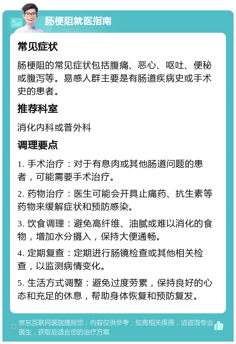 肠梗阻就医指南 常见症状 肠梗阻的常见症状包括腹痛、恶心、呕吐、便秘或腹泻等。易感人群主要是有肠道疾病史或手术史的患者。 推荐科室 消化内科或普外科 调理要点 1. 手术治疗：对于有息肉或其他肠道问题的患者，可能需要手术治疗。 2. 药物治疗：医生可能会开具止痛药、抗生素等药物来缓解症状和预防感染。 3. 饮食调理：避免高纤维、油腻或难以消化的食物，增加水分摄入，保持大便通畅。 4. 定期复查：定期进行肠镜检查或其他相关检查，以监测病情变化。 5. 生活方式调整：避免过度劳累，保持良好的心态和充足的休息，帮助身体恢复和预防复发。