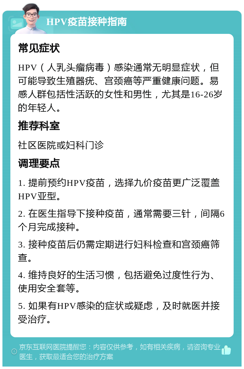 HPV疫苗接种指南 常见症状 HPV（人乳头瘤病毒）感染通常无明显症状，但可能导致生殖器疣、宫颈癌等严重健康问题。易感人群包括性活跃的女性和男性，尤其是16-26岁的年轻人。 推荐科室 社区医院或妇科门诊 调理要点 1. 提前预约HPV疫苗，选择九价疫苗更广泛覆盖HPV亚型。 2. 在医生指导下接种疫苗，通常需要三针，间隔6个月完成接种。 3. 接种疫苗后仍需定期进行妇科检查和宫颈癌筛查。 4. 维持良好的生活习惯，包括避免过度性行为、使用安全套等。 5. 如果有HPV感染的症状或疑虑，及时就医并接受治疗。