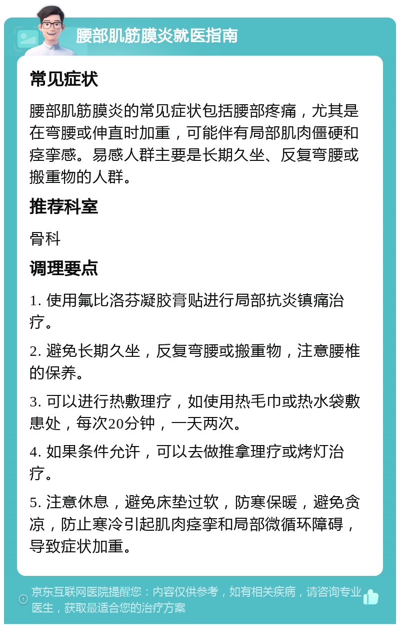 腰部肌筋膜炎就医指南 常见症状 腰部肌筋膜炎的常见症状包括腰部疼痛，尤其是在弯腰或伸直时加重，可能伴有局部肌肉僵硬和痉挛感。易感人群主要是长期久坐、反复弯腰或搬重物的人群。 推荐科室 骨科 调理要点 1. 使用氟比洛芬凝胶膏贴进行局部抗炎镇痛治疗。 2. 避免长期久坐，反复弯腰或搬重物，注意腰椎的保养。 3. 可以进行热敷理疗，如使用热毛巾或热水袋敷患处，每次20分钟，一天两次。 4. 如果条件允许，可以去做推拿理疗或烤灯治疗。 5. 注意休息，避免床垫过软，防寒保暖，避免贪凉，防止寒冷引起肌肉痉挛和局部微循环障碍，导致症状加重。