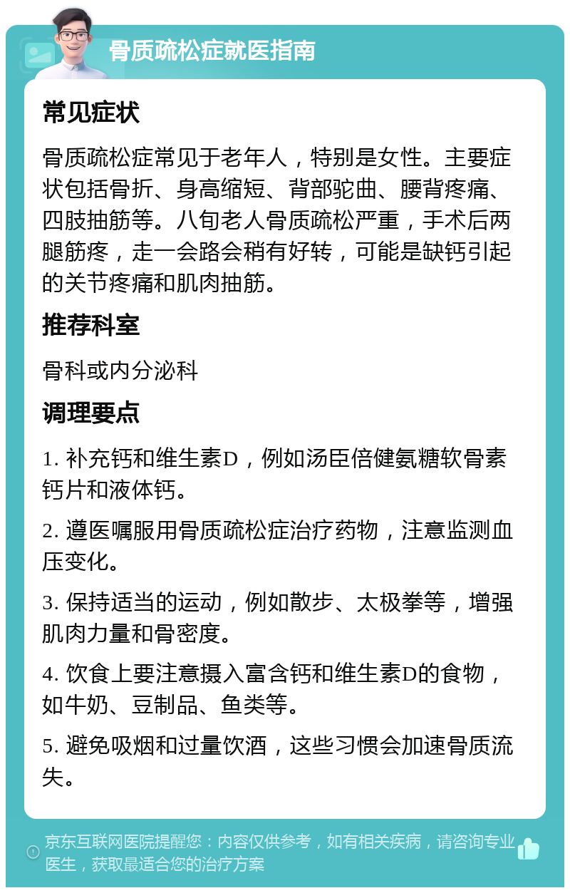 骨质疏松症就医指南 常见症状 骨质疏松症常见于老年人，特别是女性。主要症状包括骨折、身高缩短、背部驼曲、腰背疼痛、四肢抽筋等。八旬老人骨质疏松严重，手术后两腿筋疼，走一会路会稍有好转，可能是缺钙引起的关节疼痛和肌肉抽筋。 推荐科室 骨科或内分泌科 调理要点 1. 补充钙和维生素D，例如汤臣倍健氨糖软骨素钙片和液体钙。 2. 遵医嘱服用骨质疏松症治疗药物，注意监测血压变化。 3. 保持适当的运动，例如散步、太极拳等，增强肌肉力量和骨密度。 4. 饮食上要注意摄入富含钙和维生素D的食物，如牛奶、豆制品、鱼类等。 5. 避免吸烟和过量饮酒，这些习惯会加速骨质流失。