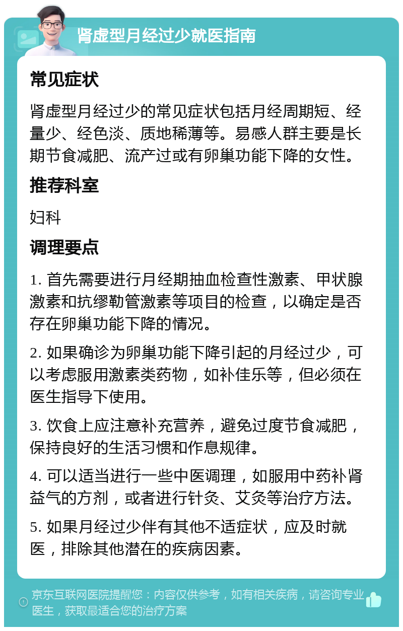 肾虚型月经过少就医指南 常见症状 肾虚型月经过少的常见症状包括月经周期短、经量少、经色淡、质地稀薄等。易感人群主要是长期节食减肥、流产过或有卵巢功能下降的女性。 推荐科室 妇科 调理要点 1. 首先需要进行月经期抽血检查性激素、甲状腺激素和抗缪勒管激素等项目的检查，以确定是否存在卵巢功能下降的情况。 2. 如果确诊为卵巢功能下降引起的月经过少，可以考虑服用激素类药物，如补佳乐等，但必须在医生指导下使用。 3. 饮食上应注意补充营养，避免过度节食减肥，保持良好的生活习惯和作息规律。 4. 可以适当进行一些中医调理，如服用中药补肾益气的方剂，或者进行针灸、艾灸等治疗方法。 5. 如果月经过少伴有其他不适症状，应及时就医，排除其他潜在的疾病因素。