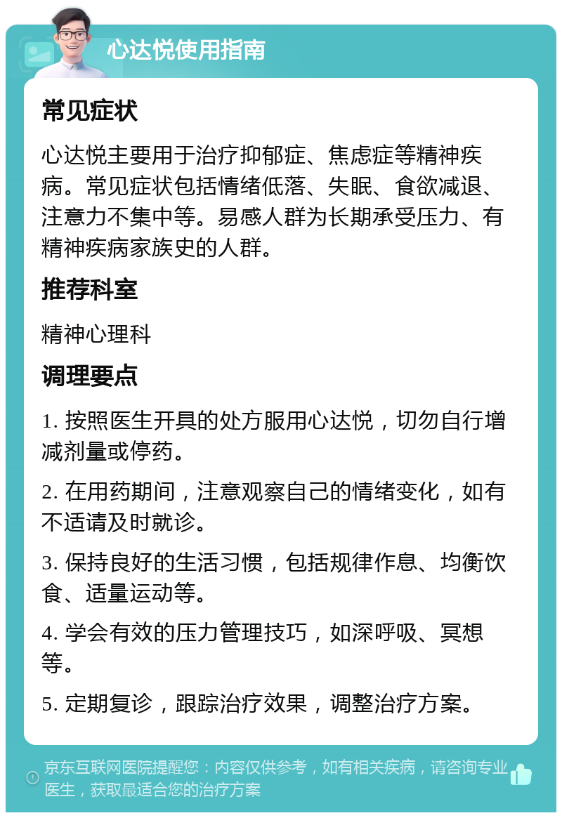 心达悦使用指南 常见症状 心达悦主要用于治疗抑郁症、焦虑症等精神疾病。常见症状包括情绪低落、失眠、食欲减退、注意力不集中等。易感人群为长期承受压力、有精神疾病家族史的人群。 推荐科室 精神心理科 调理要点 1. 按照医生开具的处方服用心达悦，切勿自行增减剂量或停药。 2. 在用药期间，注意观察自己的情绪变化，如有不适请及时就诊。 3. 保持良好的生活习惯，包括规律作息、均衡饮食、适量运动等。 4. 学会有效的压力管理技巧，如深呼吸、冥想等。 5. 定期复诊，跟踪治疗效果，调整治疗方案。