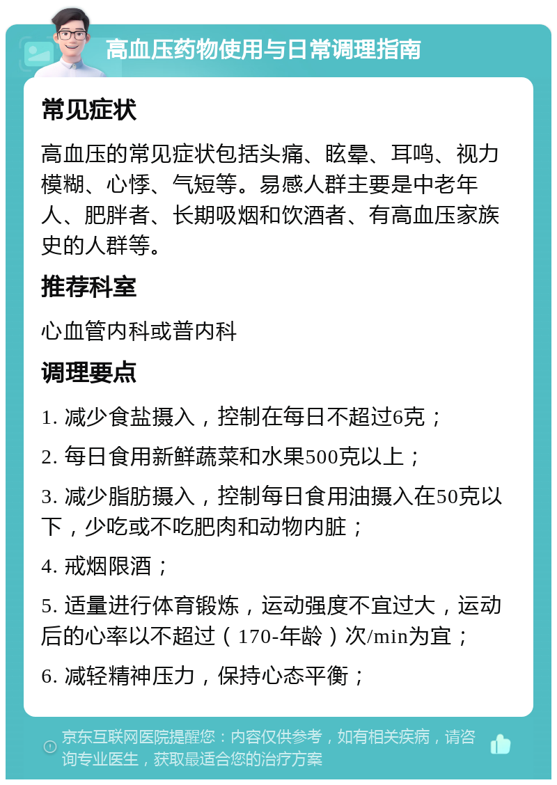 高血压药物使用与日常调理指南 常见症状 高血压的常见症状包括头痛、眩晕、耳鸣、视力模糊、心悸、气短等。易感人群主要是中老年人、肥胖者、长期吸烟和饮酒者、有高血压家族史的人群等。 推荐科室 心血管内科或普内科 调理要点 1. 减少食盐摄入，控制在每日不超过6克； 2. 每日食用新鲜蔬菜和水果500克以上； 3. 减少脂肪摄入，控制每日食用油摄入在50克以下，少吃或不吃肥肉和动物内脏； 4. 戒烟限酒； 5. 适量进行体育锻炼，运动强度不宜过大，运动后的心率以不超过（170-年龄）次/min为宜； 6. 减轻精神压力，保持心态平衡；