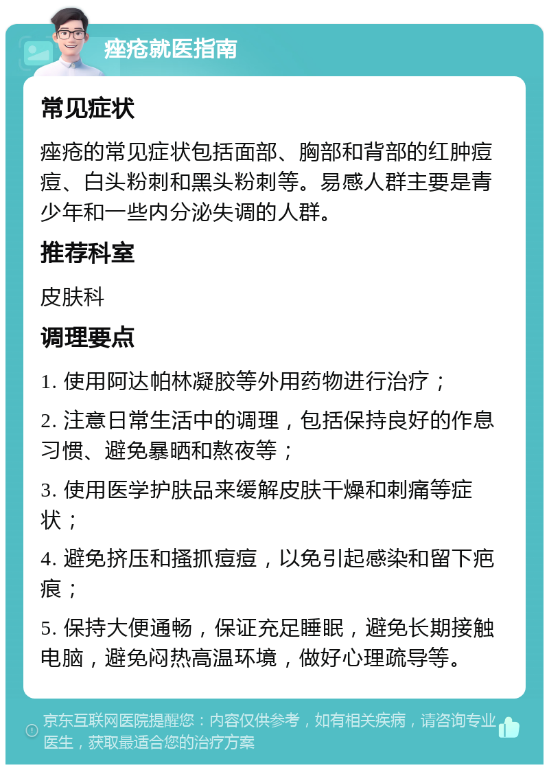 痤疮就医指南 常见症状 痤疮的常见症状包括面部、胸部和背部的红肿痘痘、白头粉刺和黑头粉刺等。易感人群主要是青少年和一些内分泌失调的人群。 推荐科室 皮肤科 调理要点 1. 使用阿达帕林凝胶等外用药物进行治疗； 2. 注意日常生活中的调理，包括保持良好的作息习惯、避免暴晒和熬夜等； 3. 使用医学护肤品来缓解皮肤干燥和刺痛等症状； 4. 避免挤压和搔抓痘痘，以免引起感染和留下疤痕； 5. 保持大便通畅，保证充足睡眠，避免长期接触电脑，避免闷热高温环境，做好心理疏导等。