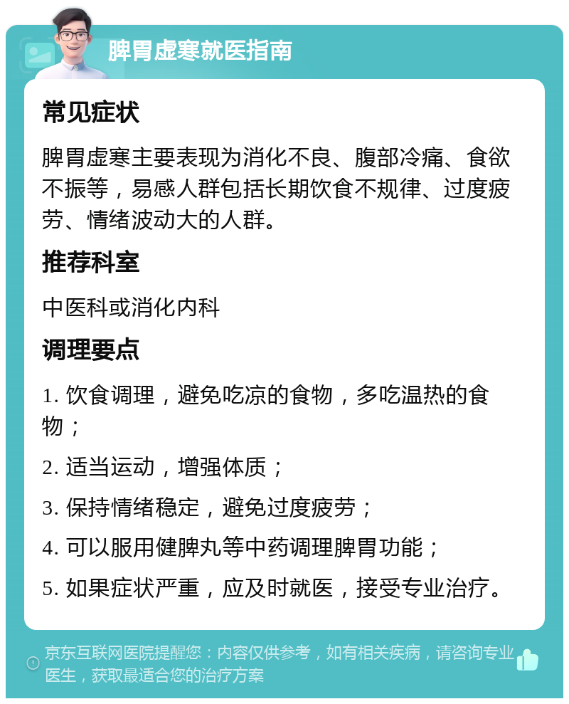 脾胃虚寒就医指南 常见症状 脾胃虚寒主要表现为消化不良、腹部冷痛、食欲不振等，易感人群包括长期饮食不规律、过度疲劳、情绪波动大的人群。 推荐科室 中医科或消化内科 调理要点 1. 饮食调理，避免吃凉的食物，多吃温热的食物； 2. 适当运动，增强体质； 3. 保持情绪稳定，避免过度疲劳； 4. 可以服用健脾丸等中药调理脾胃功能； 5. 如果症状严重，应及时就医，接受专业治疗。