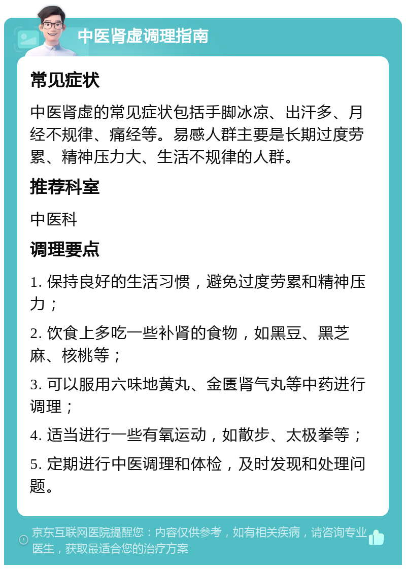 中医肾虚调理指南 常见症状 中医肾虚的常见症状包括手脚冰凉、出汗多、月经不规律、痛经等。易感人群主要是长期过度劳累、精神压力大、生活不规律的人群。 推荐科室 中医科 调理要点 1. 保持良好的生活习惯，避免过度劳累和精神压力； 2. 饮食上多吃一些补肾的食物，如黑豆、黑芝麻、核桃等； 3. 可以服用六味地黄丸、金匮肾气丸等中药进行调理； 4. 适当进行一些有氧运动，如散步、太极拳等； 5. 定期进行中医调理和体检，及时发现和处理问题。