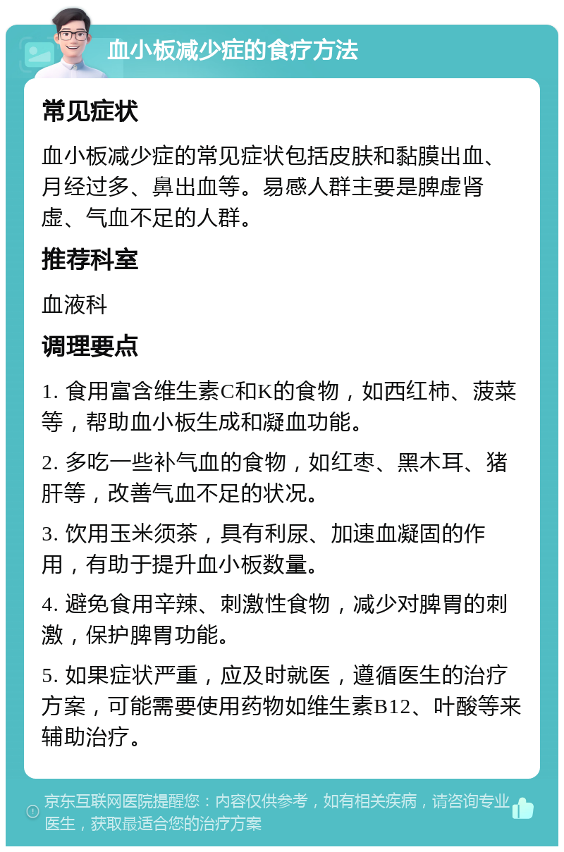 血小板减少症的食疗方法 常见症状 血小板减少症的常见症状包括皮肤和黏膜出血、月经过多、鼻出血等。易感人群主要是脾虚肾虚、气血不足的人群。 推荐科室 血液科 调理要点 1. 食用富含维生素C和K的食物，如西红柿、菠菜等，帮助血小板生成和凝血功能。 2. 多吃一些补气血的食物，如红枣、黑木耳、猪肝等，改善气血不足的状况。 3. 饮用玉米须茶，具有利尿、加速血凝固的作用，有助于提升血小板数量。 4. 避免食用辛辣、刺激性食物，减少对脾胃的刺激，保护脾胃功能。 5. 如果症状严重，应及时就医，遵循医生的治疗方案，可能需要使用药物如维生素B12、叶酸等来辅助治疗。