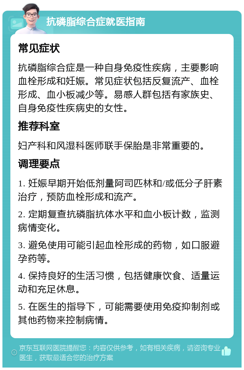 抗磷脂综合症就医指南 常见症状 抗磷脂综合症是一种自身免疫性疾病，主要影响血栓形成和妊娠。常见症状包括反复流产、血栓形成、血小板减少等。易感人群包括有家族史、自身免疫性疾病史的女性。 推荐科室 妇产科和风湿科医师联手保胎是非常重要的。 调理要点 1. 妊娠早期开始低剂量阿司匹林和/或低分子肝素治疗，预防血栓形成和流产。 2. 定期复查抗磷脂抗体水平和血小板计数，监测病情变化。 3. 避免使用可能引起血栓形成的药物，如口服避孕药等。 4. 保持良好的生活习惯，包括健康饮食、适量运动和充足休息。 5. 在医生的指导下，可能需要使用免疫抑制剂或其他药物来控制病情。