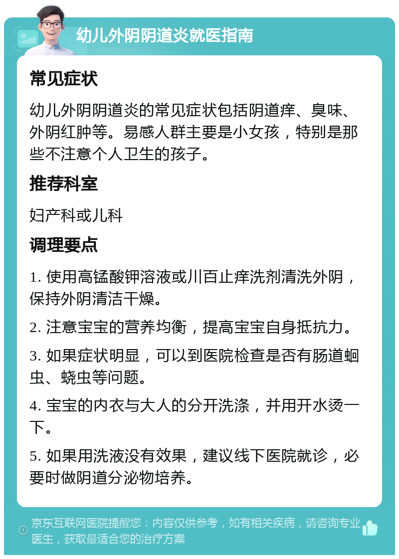 幼儿外阴阴道炎就医指南 常见症状 幼儿外阴阴道炎的常见症状包括阴道痒、臭味、外阴红肿等。易感人群主要是小女孩，特别是那些不注意个人卫生的孩子。 推荐科室 妇产科或儿科 调理要点 1. 使用高锰酸钾溶液或川百止痒洗剂清洗外阴，保持外阴清洁干燥。 2. 注意宝宝的营养均衡，提高宝宝自身抵抗力。 3. 如果症状明显，可以到医院检查是否有肠道蛔虫、蛲虫等问题。 4. 宝宝的内衣与大人的分开洗涤，并用开水烫一下。 5. 如果用洗液没有效果，建议线下医院就诊，必要时做阴道分泌物培养。