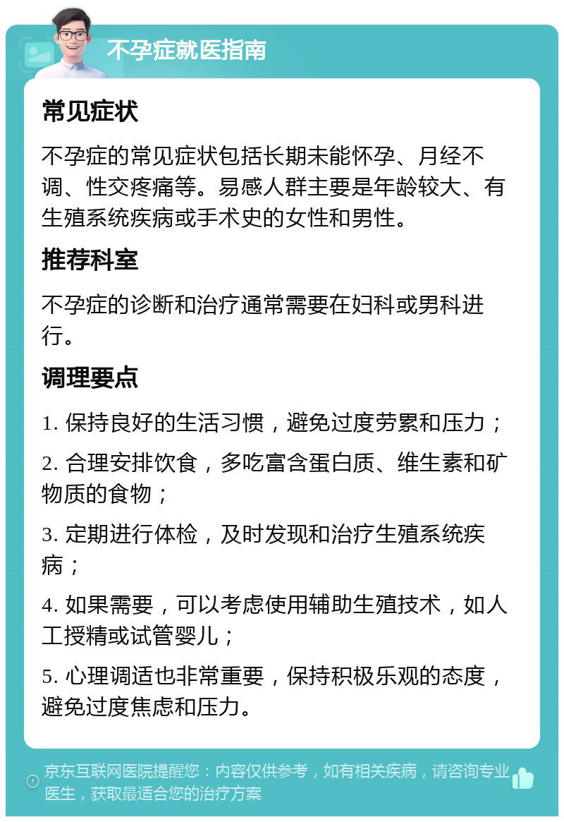 不孕症就医指南 常见症状 不孕症的常见症状包括长期未能怀孕、月经不调、性交疼痛等。易感人群主要是年龄较大、有生殖系统疾病或手术史的女性和男性。 推荐科室 不孕症的诊断和治疗通常需要在妇科或男科进行。 调理要点 1. 保持良好的生活习惯，避免过度劳累和压力； 2. 合理安排饮食，多吃富含蛋白质、维生素和矿物质的食物； 3. 定期进行体检，及时发现和治疗生殖系统疾病； 4. 如果需要，可以考虑使用辅助生殖技术，如人工授精或试管婴儿； 5. 心理调适也非常重要，保持积极乐观的态度，避免过度焦虑和压力。