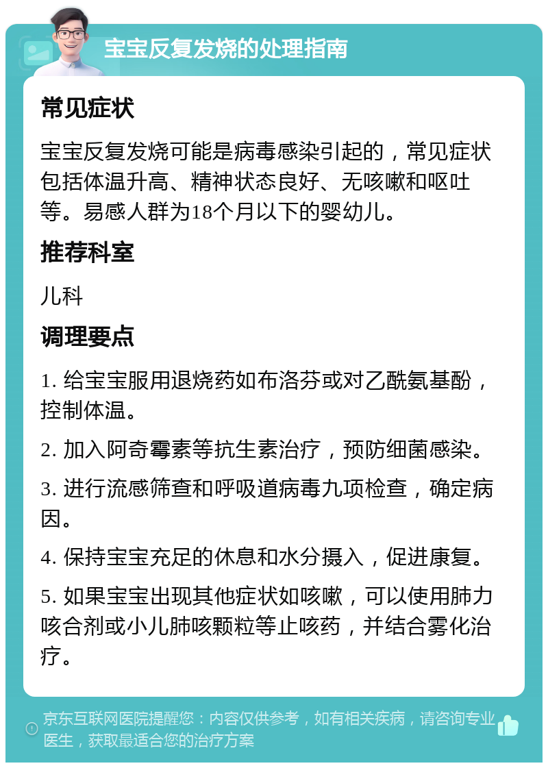 宝宝反复发烧的处理指南 常见症状 宝宝反复发烧可能是病毒感染引起的，常见症状包括体温升高、精神状态良好、无咳嗽和呕吐等。易感人群为18个月以下的婴幼儿。 推荐科室 儿科 调理要点 1. 给宝宝服用退烧药如布洛芬或对乙酰氨基酚，控制体温。 2. 加入阿奇霉素等抗生素治疗，预防细菌感染。 3. 进行流感筛查和呼吸道病毒九项检查，确定病因。 4. 保持宝宝充足的休息和水分摄入，促进康复。 5. 如果宝宝出现其他症状如咳嗽，可以使用肺力咳合剂或小儿肺咳颗粒等止咳药，并结合雾化治疗。