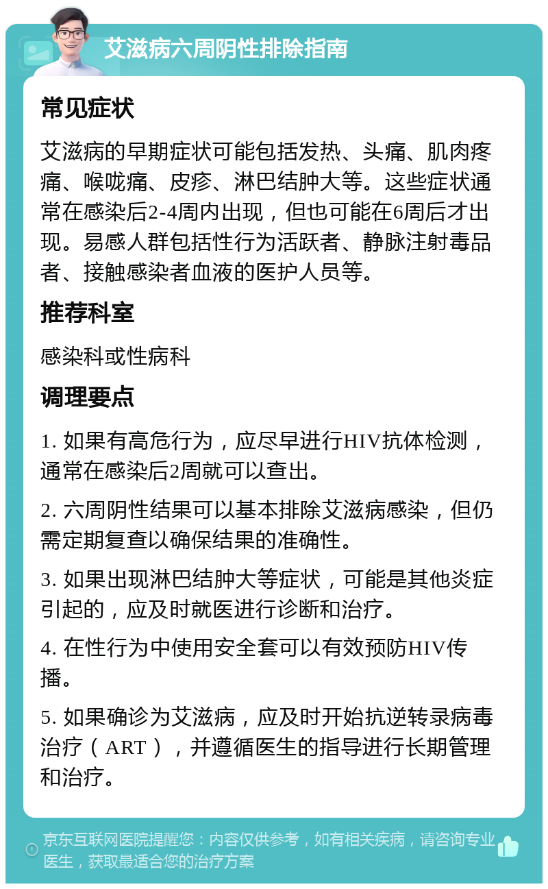 艾滋病六周阴性排除指南 常见症状 艾滋病的早期症状可能包括发热、头痛、肌肉疼痛、喉咙痛、皮疹、淋巴结肿大等。这些症状通常在感染后2-4周内出现，但也可能在6周后才出现。易感人群包括性行为活跃者、静脉注射毒品者、接触感染者血液的医护人员等。 推荐科室 感染科或性病科 调理要点 1. 如果有高危行为，应尽早进行HIV抗体检测，通常在感染后2周就可以查出。 2. 六周阴性结果可以基本排除艾滋病感染，但仍需定期复查以确保结果的准确性。 3. 如果出现淋巴结肿大等症状，可能是其他炎症引起的，应及时就医进行诊断和治疗。 4. 在性行为中使用安全套可以有效预防HIV传播。 5. 如果确诊为艾滋病，应及时开始抗逆转录病毒治疗（ART），并遵循医生的指导进行长期管理和治疗。