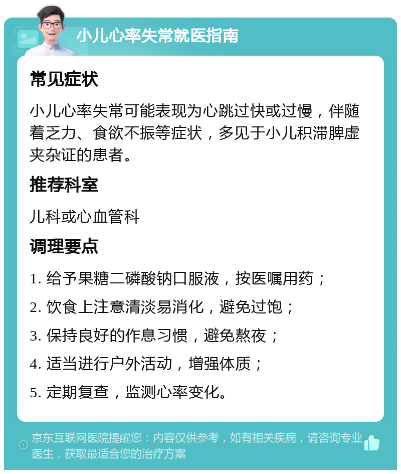 小儿心率失常就医指南 常见症状 小儿心率失常可能表现为心跳过快或过慢，伴随着乏力、食欲不振等症状，多见于小儿积滞脾虚夹杂证的患者。 推荐科室 儿科或心血管科 调理要点 1. 给予果糖二磷酸钠口服液，按医嘱用药； 2. 饮食上注意清淡易消化，避免过饱； 3. 保持良好的作息习惯，避免熬夜； 4. 适当进行户外活动，增强体质； 5. 定期复查，监测心率变化。