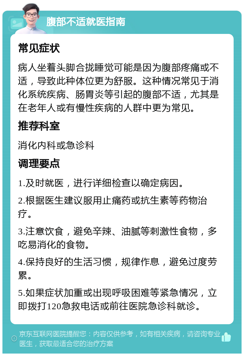 腹部不适就医指南 常见症状 病人坐着头脚合拢睡觉可能是因为腹部疼痛或不适，导致此种体位更为舒服。这种情况常见于消化系统疾病、肠胃炎等引起的腹部不适，尤其是在老年人或有慢性疾病的人群中更为常见。 推荐科室 消化内科或急诊科 调理要点 1.及时就医，进行详细检查以确定病因。 2.根据医生建议服用止痛药或抗生素等药物治疗。 3.注意饮食，避免辛辣、油腻等刺激性食物，多吃易消化的食物。 4.保持良好的生活习惯，规律作息，避免过度劳累。 5.如果症状加重或出现呼吸困难等紧急情况，立即拨打120急救电话或前往医院急诊科就诊。