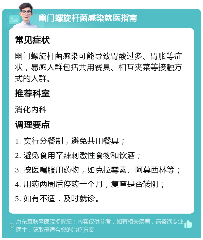 幽门螺旋杆菌感染就医指南 常见症状 幽门螺旋杆菌感染可能导致胃酸过多、胃胀等症状，易感人群包括共用餐具、相互夹菜等接触方式的人群。 推荐科室 消化内科 调理要点 1. 实行分餐制，避免共用餐具； 2. 避免食用辛辣刺激性食物和饮酒； 3. 按医嘱服用药物，如克拉霉素、阿莫西林等； 4. 用药两周后停药一个月，复查是否转阴； 5. 如有不适，及时就诊。