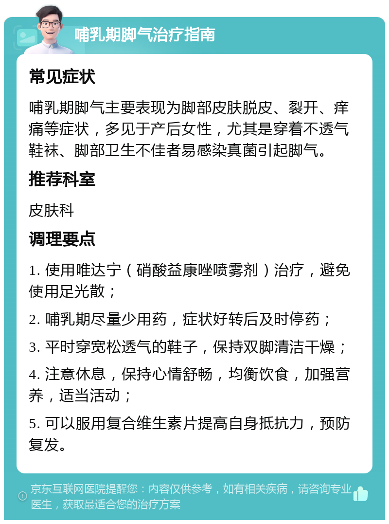 哺乳期脚气治疗指南 常见症状 哺乳期脚气主要表现为脚部皮肤脱皮、裂开、痒痛等症状，多见于产后女性，尤其是穿着不透气鞋袜、脚部卫生不佳者易感染真菌引起脚气。 推荐科室 皮肤科 调理要点 1. 使用唯达宁（硝酸益康唑喷雾剂）治疗，避免使用足光散； 2. 哺乳期尽量少用药，症状好转后及时停药； 3. 平时穿宽松透气的鞋子，保持双脚清洁干燥； 4. 注意休息，保持心情舒畅，均衡饮食，加强营养，适当活动； 5. 可以服用复合维生素片提高自身抵抗力，预防复发。