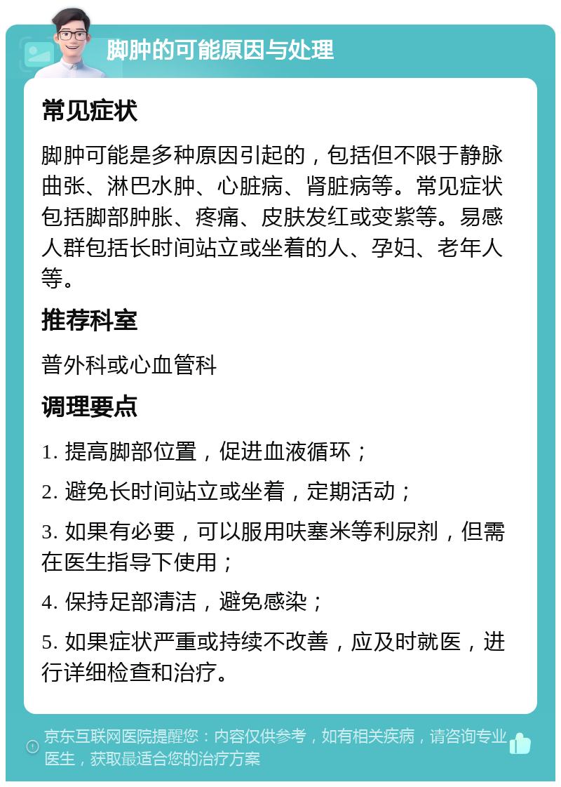 脚肿的可能原因与处理 常见症状 脚肿可能是多种原因引起的，包括但不限于静脉曲张、淋巴水肿、心脏病、肾脏病等。常见症状包括脚部肿胀、疼痛、皮肤发红或变紫等。易感人群包括长时间站立或坐着的人、孕妇、老年人等。 推荐科室 普外科或心血管科 调理要点 1. 提高脚部位置，促进血液循环； 2. 避免长时间站立或坐着，定期活动； 3. 如果有必要，可以服用呋塞米等利尿剂，但需在医生指导下使用； 4. 保持足部清洁，避免感染； 5. 如果症状严重或持续不改善，应及时就医，进行详细检查和治疗。