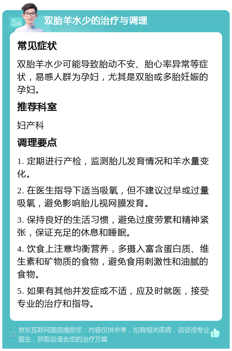 双胎羊水少的治疗与调理 常见症状 双胎羊水少可能导致胎动不安、胎心率异常等症状，易感人群为孕妇，尤其是双胎或多胎妊娠的孕妇。 推荐科室 妇产科 调理要点 1. 定期进行产检，监测胎儿发育情况和羊水量变化。 2. 在医生指导下适当吸氧，但不建议过早或过量吸氧，避免影响胎儿视网膜发育。 3. 保持良好的生活习惯，避免过度劳累和精神紧张，保证充足的休息和睡眠。 4. 饮食上注意均衡营养，多摄入富含蛋白质、维生素和矿物质的食物，避免食用刺激性和油腻的食物。 5. 如果有其他并发症或不适，应及时就医，接受专业的治疗和指导。