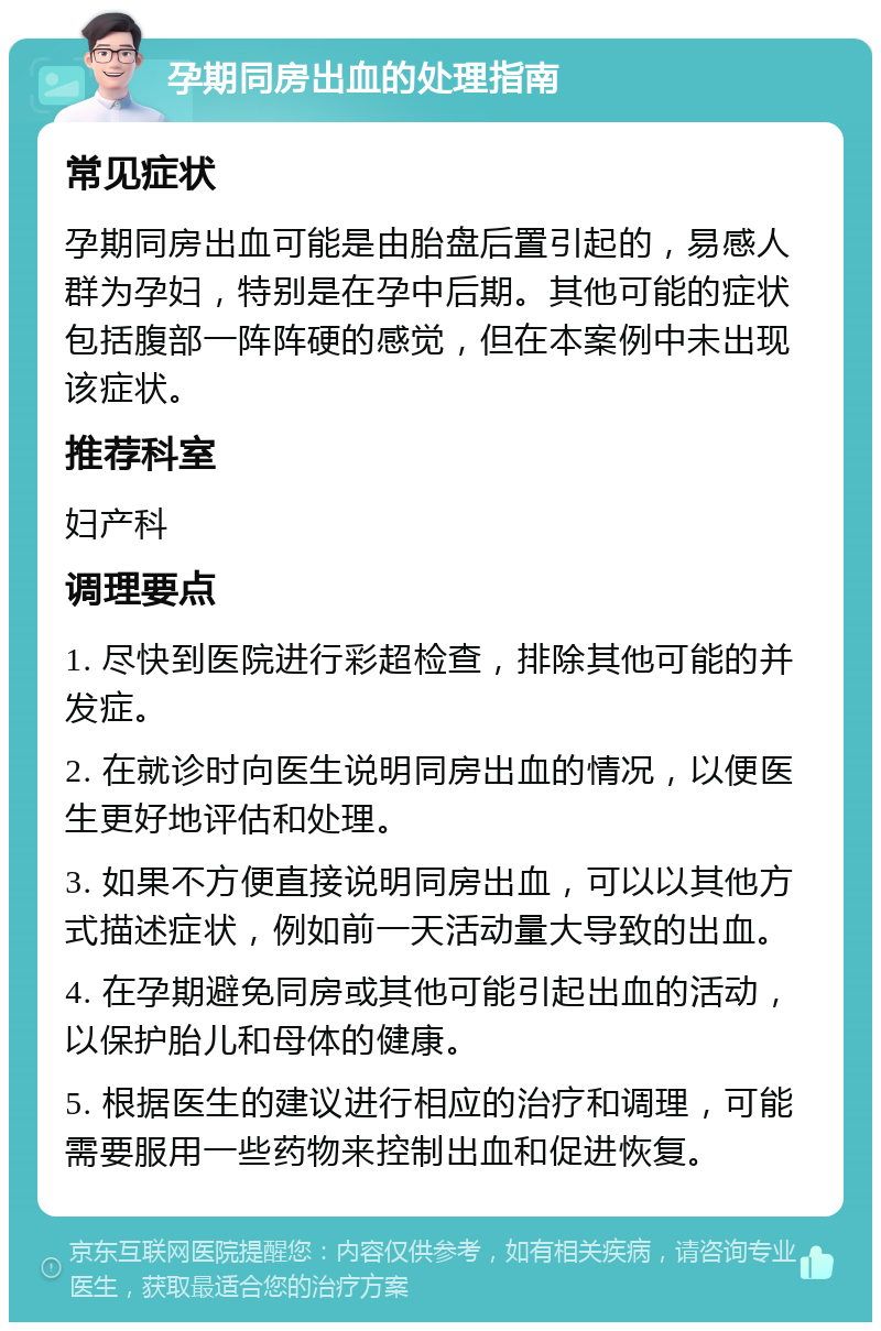 孕期同房出血的处理指南 常见症状 孕期同房出血可能是由胎盘后置引起的，易感人群为孕妇，特别是在孕中后期。其他可能的症状包括腹部一阵阵硬的感觉，但在本案例中未出现该症状。 推荐科室 妇产科 调理要点 1. 尽快到医院进行彩超检查，排除其他可能的并发症。 2. 在就诊时向医生说明同房出血的情况，以便医生更好地评估和处理。 3. 如果不方便直接说明同房出血，可以以其他方式描述症状，例如前一天活动量大导致的出血。 4. 在孕期避免同房或其他可能引起出血的活动，以保护胎儿和母体的健康。 5. 根据医生的建议进行相应的治疗和调理，可能需要服用一些药物来控制出血和促进恢复。