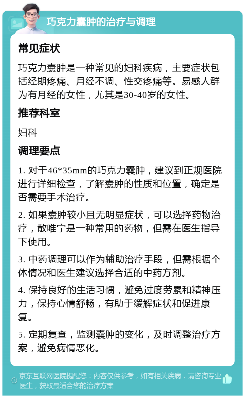 巧克力囊肿的治疗与调理 常见症状 巧克力囊肿是一种常见的妇科疾病，主要症状包括经期疼痛、月经不调、性交疼痛等。易感人群为有月经的女性，尤其是30-40岁的女性。 推荐科室 妇科 调理要点 1. 对于46*35mm的巧克力囊肿，建议到正规医院进行详细检查，了解囊肿的性质和位置，确定是否需要手术治疗。 2. 如果囊肿较小且无明显症状，可以选择药物治疗，散唯宁是一种常用的药物，但需在医生指导下使用。 3. 中药调理可以作为辅助治疗手段，但需根据个体情况和医生建议选择合适的中药方剂。 4. 保持良好的生活习惯，避免过度劳累和精神压力，保持心情舒畅，有助于缓解症状和促进康复。 5. 定期复查，监测囊肿的变化，及时调整治疗方案，避免病情恶化。