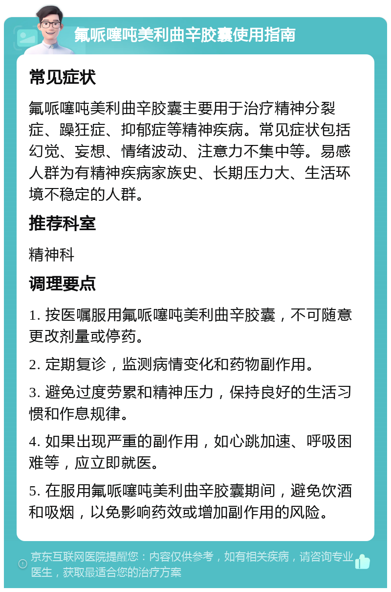 氟哌噻吨美利曲辛胶囊使用指南 常见症状 氟哌噻吨美利曲辛胶囊主要用于治疗精神分裂症、躁狂症、抑郁症等精神疾病。常见症状包括幻觉、妄想、情绪波动、注意力不集中等。易感人群为有精神疾病家族史、长期压力大、生活环境不稳定的人群。 推荐科室 精神科 调理要点 1. 按医嘱服用氟哌噻吨美利曲辛胶囊，不可随意更改剂量或停药。 2. 定期复诊，监测病情变化和药物副作用。 3. 避免过度劳累和精神压力，保持良好的生活习惯和作息规律。 4. 如果出现严重的副作用，如心跳加速、呼吸困难等，应立即就医。 5. 在服用氟哌噻吨美利曲辛胶囊期间，避免饮酒和吸烟，以免影响药效或增加副作用的风险。