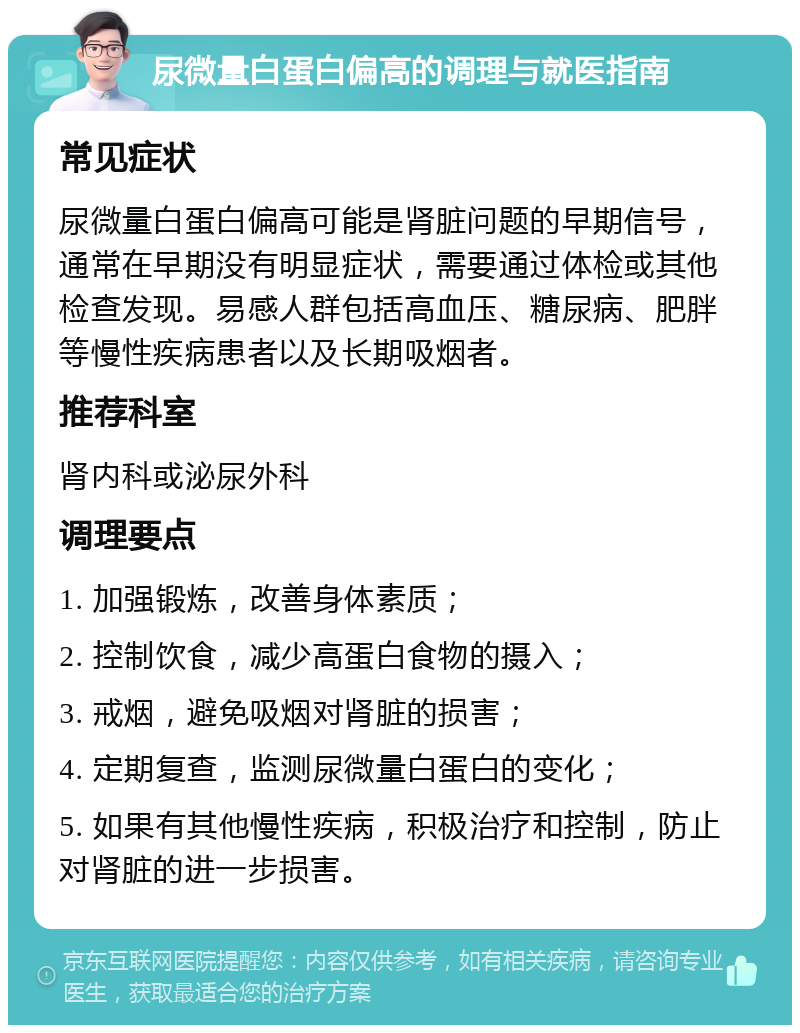 尿微量白蛋白偏高的调理与就医指南 常见症状 尿微量白蛋白偏高可能是肾脏问题的早期信号，通常在早期没有明显症状，需要通过体检或其他检查发现。易感人群包括高血压、糖尿病、肥胖等慢性疾病患者以及长期吸烟者。 推荐科室 肾内科或泌尿外科 调理要点 1. 加强锻炼，改善身体素质； 2. 控制饮食，减少高蛋白食物的摄入； 3. 戒烟，避免吸烟对肾脏的损害； 4. 定期复查，监测尿微量白蛋白的变化； 5. 如果有其他慢性疾病，积极治疗和控制，防止对肾脏的进一步损害。