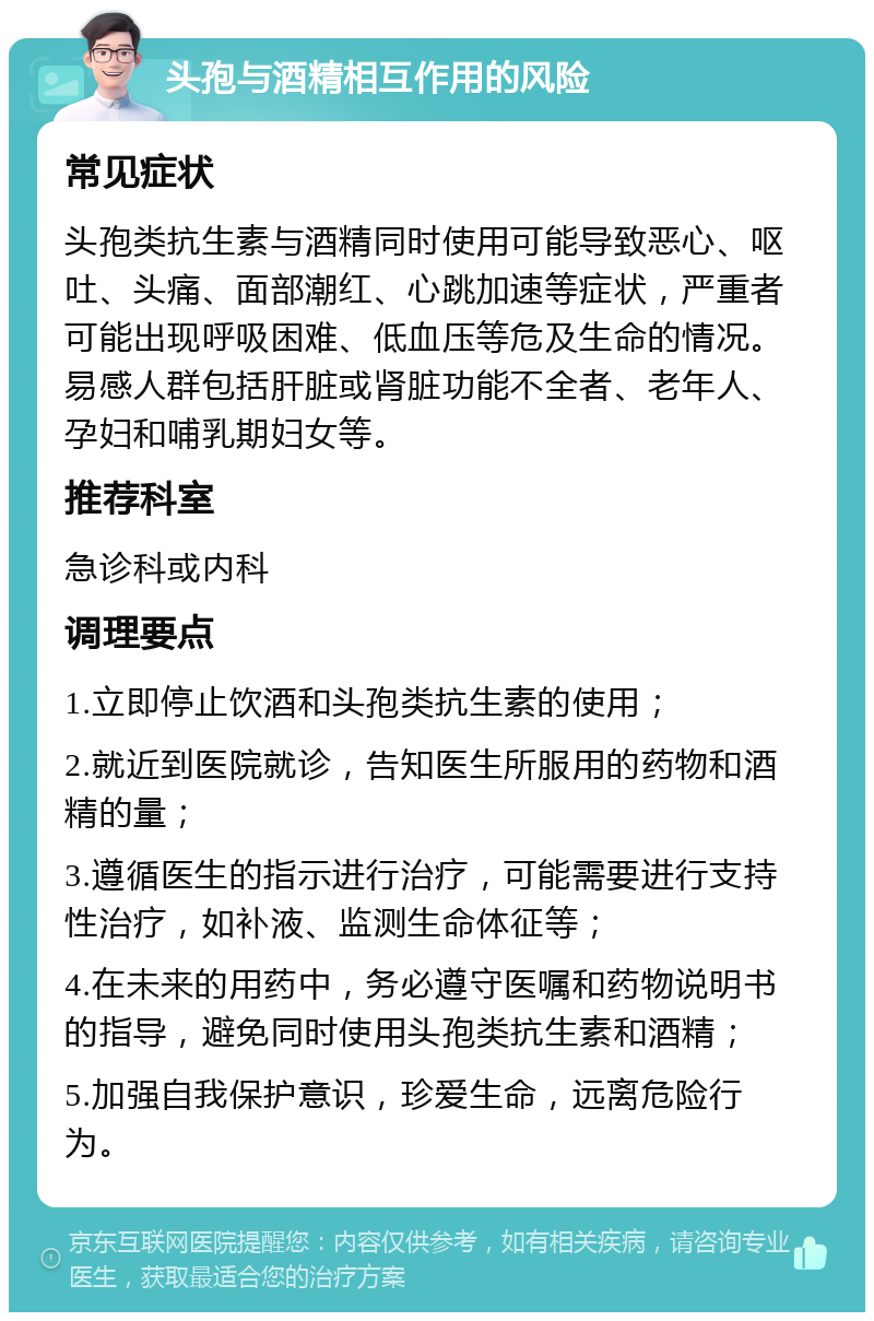 头孢与酒精相互作用的风险 常见症状 头孢类抗生素与酒精同时使用可能导致恶心、呕吐、头痛、面部潮红、心跳加速等症状，严重者可能出现呼吸困难、低血压等危及生命的情况。易感人群包括肝脏或肾脏功能不全者、老年人、孕妇和哺乳期妇女等。 推荐科室 急诊科或内科 调理要点 1.立即停止饮酒和头孢类抗生素的使用； 2.就近到医院就诊，告知医生所服用的药物和酒精的量； 3.遵循医生的指示进行治疗，可能需要进行支持性治疗，如补液、监测生命体征等； 4.在未来的用药中，务必遵守医嘱和药物说明书的指导，避免同时使用头孢类抗生素和酒精； 5.加强自我保护意识，珍爱生命，远离危险行为。