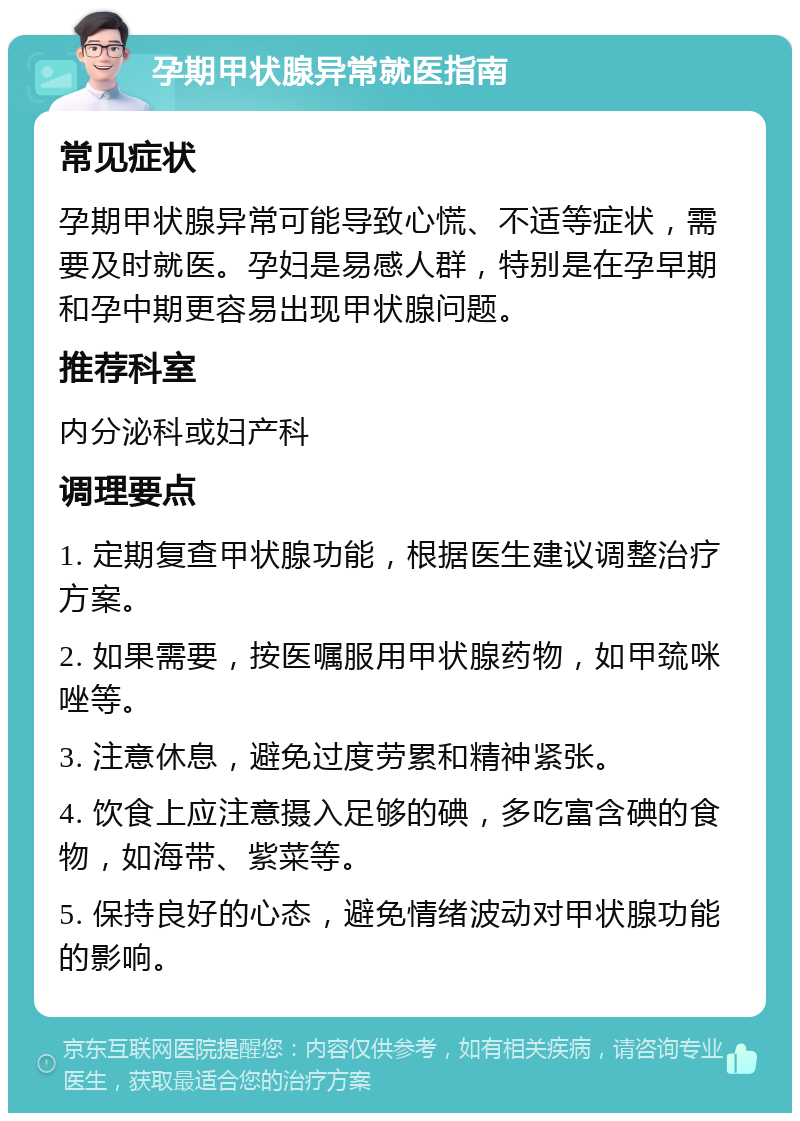 孕期甲状腺异常就医指南 常见症状 孕期甲状腺异常可能导致心慌、不适等症状，需要及时就医。孕妇是易感人群，特别是在孕早期和孕中期更容易出现甲状腺问题。 推荐科室 内分泌科或妇产科 调理要点 1. 定期复查甲状腺功能，根据医生建议调整治疗方案。 2. 如果需要，按医嘱服用甲状腺药物，如甲巯咪唑等。 3. 注意休息，避免过度劳累和精神紧张。 4. 饮食上应注意摄入足够的碘，多吃富含碘的食物，如海带、紫菜等。 5. 保持良好的心态，避免情绪波动对甲状腺功能的影响。