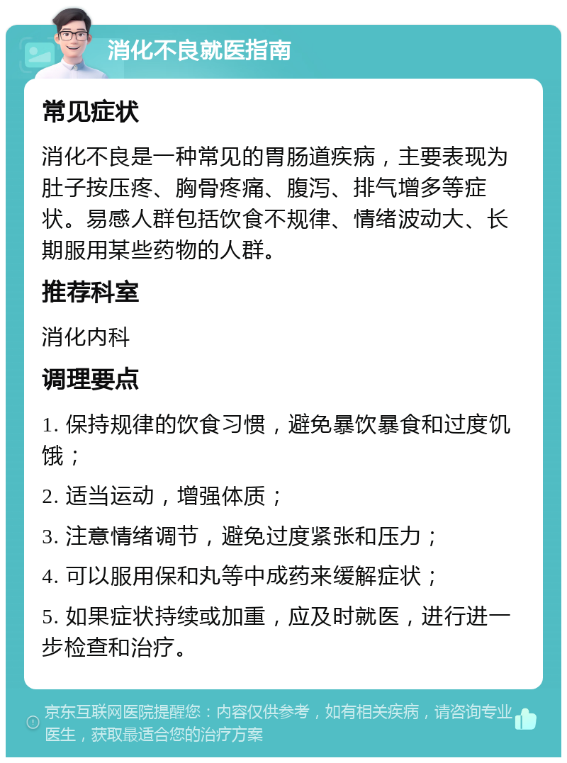 消化不良就医指南 常见症状 消化不良是一种常见的胃肠道疾病，主要表现为肚子按压疼、胸骨疼痛、腹泻、排气增多等症状。易感人群包括饮食不规律、情绪波动大、长期服用某些药物的人群。 推荐科室 消化内科 调理要点 1. 保持规律的饮食习惯，避免暴饮暴食和过度饥饿； 2. 适当运动，增强体质； 3. 注意情绪调节，避免过度紧张和压力； 4. 可以服用保和丸等中成药来缓解症状； 5. 如果症状持续或加重，应及时就医，进行进一步检查和治疗。