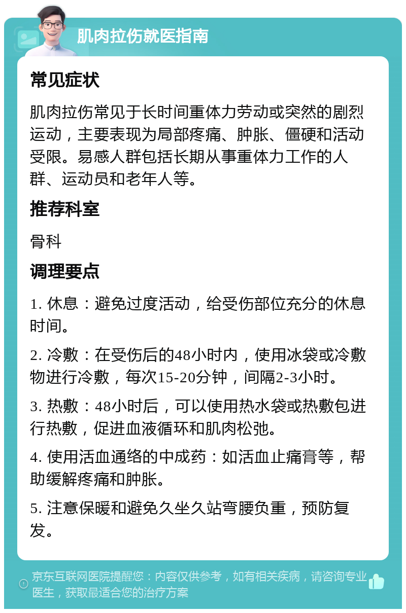 肌肉拉伤就医指南 常见症状 肌肉拉伤常见于长时间重体力劳动或突然的剧烈运动，主要表现为局部疼痛、肿胀、僵硬和活动受限。易感人群包括长期从事重体力工作的人群、运动员和老年人等。 推荐科室 骨科 调理要点 1. 休息：避免过度活动，给受伤部位充分的休息时间。 2. 冷敷：在受伤后的48小时内，使用冰袋或冷敷物进行冷敷，每次15-20分钟，间隔2-3小时。 3. 热敷：48小时后，可以使用热水袋或热敷包进行热敷，促进血液循环和肌肉松弛。 4. 使用活血通络的中成药：如活血止痛膏等，帮助缓解疼痛和肿胀。 5. 注意保暖和避免久坐久站弯腰负重，预防复发。