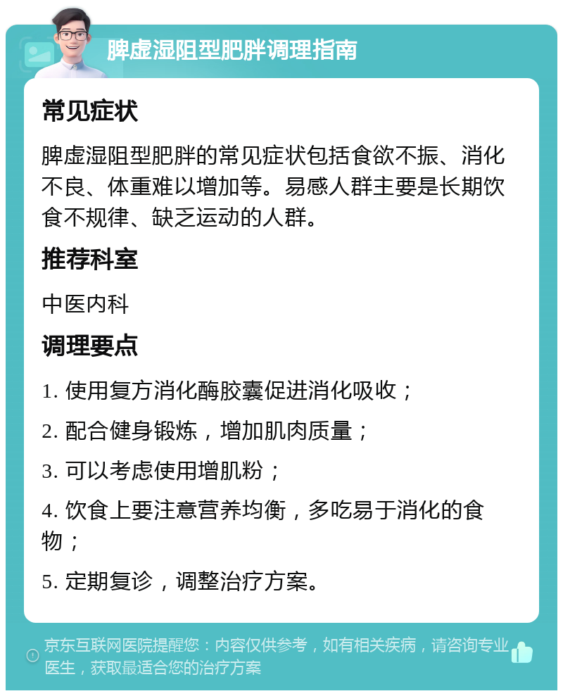 脾虚湿阻型肥胖调理指南 常见症状 脾虚湿阻型肥胖的常见症状包括食欲不振、消化不良、体重难以增加等。易感人群主要是长期饮食不规律、缺乏运动的人群。 推荐科室 中医内科 调理要点 1. 使用复方消化酶胶囊促进消化吸收； 2. 配合健身锻炼，增加肌肉质量； 3. 可以考虑使用增肌粉； 4. 饮食上要注意营养均衡，多吃易于消化的食物； 5. 定期复诊，调整治疗方案。