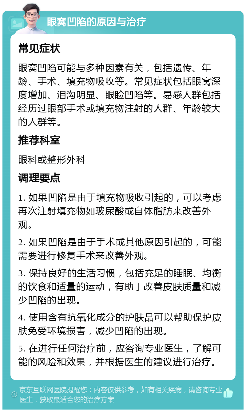 眼窝凹陷的原因与治疗 常见症状 眼窝凹陷可能与多种因素有关，包括遗传、年龄、手术、填充物吸收等。常见症状包括眼窝深度增加、泪沟明显、眼睑凹陷等。易感人群包括经历过眼部手术或填充物注射的人群、年龄较大的人群等。 推荐科室 眼科或整形外科 调理要点 1. 如果凹陷是由于填充物吸收引起的，可以考虑再次注射填充物如玻尿酸或自体脂肪来改善外观。 2. 如果凹陷是由于手术或其他原因引起的，可能需要进行修复手术来改善外观。 3. 保持良好的生活习惯，包括充足的睡眠、均衡的饮食和适量的运动，有助于改善皮肤质量和减少凹陷的出现。 4. 使用含有抗氧化成分的护肤品可以帮助保护皮肤免受环境损害，减少凹陷的出现。 5. 在进行任何治疗前，应咨询专业医生，了解可能的风险和效果，并根据医生的建议进行治疗。